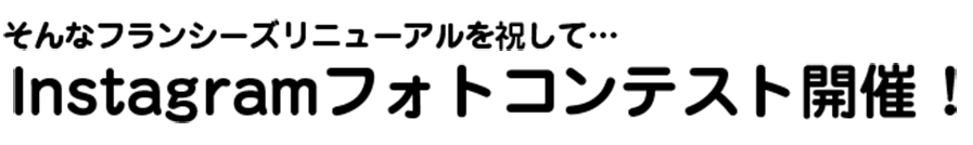 そんなフランシーズリニューアルを祝して… Instagramフォトコンテスト開催！