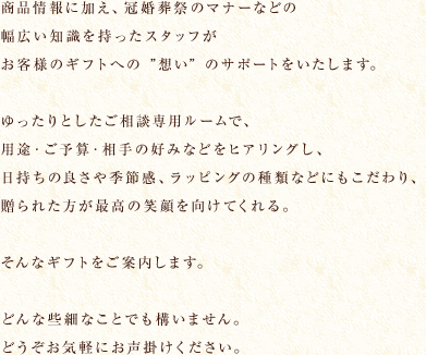 商品情報に加え、冠婚葬祭のマナーなどの幅広い知識を持ったスタッフがお客様のギフトへの想いのサポートをいたします。ゆったりとしたコンサルティングルームで、
							用途・ご予算・相手の好みなどをヒアリングし、日持ちの良さや季節感、ラッピングの種類などにもこだわり、贈られた相手が最高の笑顔を向けてくれる。そんなギフトをプロデュースします。
							どんな些細なことでも構いません。どうぞお気軽にお声掛けください。