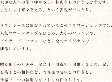 大切な人への贈り物がさらに特別なものになるはずです。まさしく「華をそえる」という表現がぴったり。フランシーズに併設されているこのフラワーショップでは、人気のブーケタイプをはじめ、大小のアレンジや、ブリザーブドフラワーなど、全てオリジナルで制作しています。贈る相手の好みや、記念日・お祝い・お供えなどの用途、お菓子との相性など、お客様の要望をお聞きし、世界で一つの特別なギフトをお作りします。　