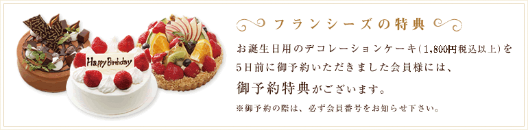 「フランシーズの特典」お誕生日用のデコレーションケーキ(1500円税込以上)を5日前にご予約いただきました会員様にはご予約特典がございます。ご予約の際は必ず会員番号をお知らせ下さい。